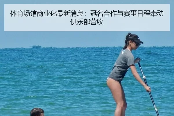 体育场馆商业化最新消息：冠名合作与赛事日程牵动俱乐部营收
